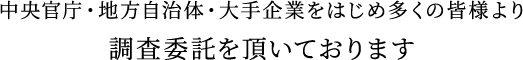 中央官庁・地方自治体・大手企業をはじめ多くの皆様より調査委託を頂いております