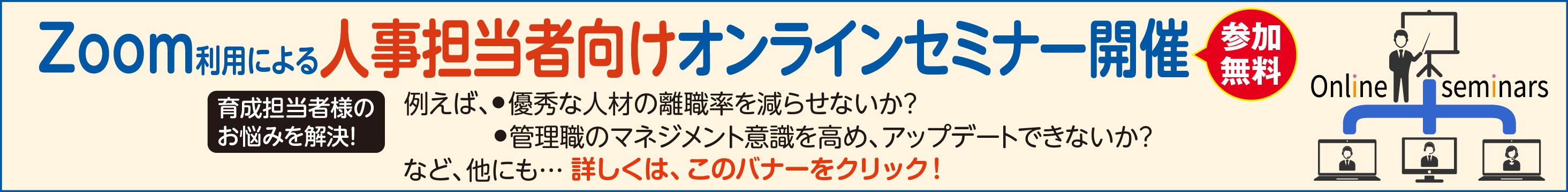 Zoom利用による人事担当者向けオンラインセミナー開催 育成担当者様の お悩みを解決! 例えば、社員が理念を自分事化するにはどうすればいいか? 新事業創造と次世代リーダー育成を同時に目指す新しいソリューションとは? など、他にも･･･詳しくは、このバナーをクリック!